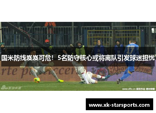 国米防线岌岌可危！5名防守核心或将离队引发球迷担忧